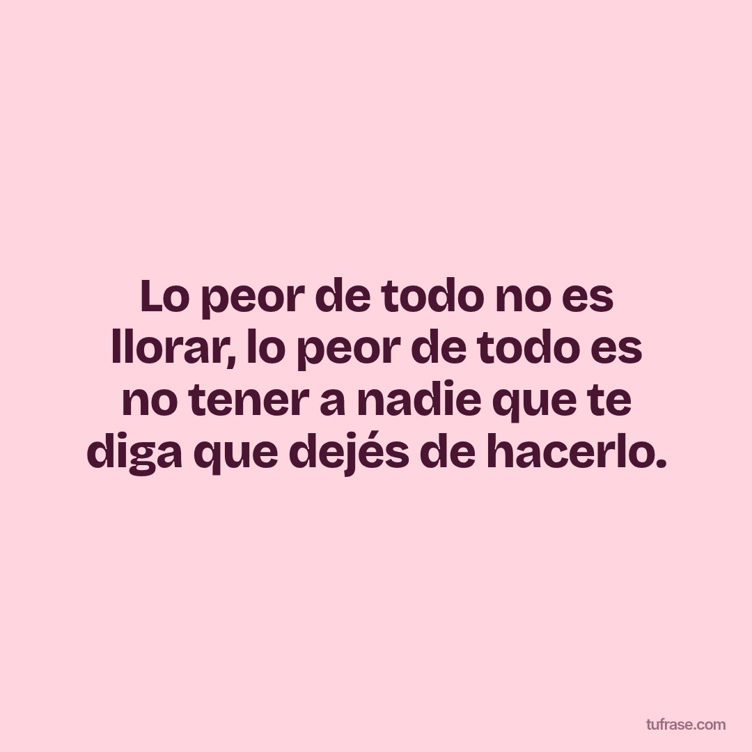 Lo peor de todo no es llorar, lo peor de todo es no tener a nadie que te diga que dejés de hacerlo.