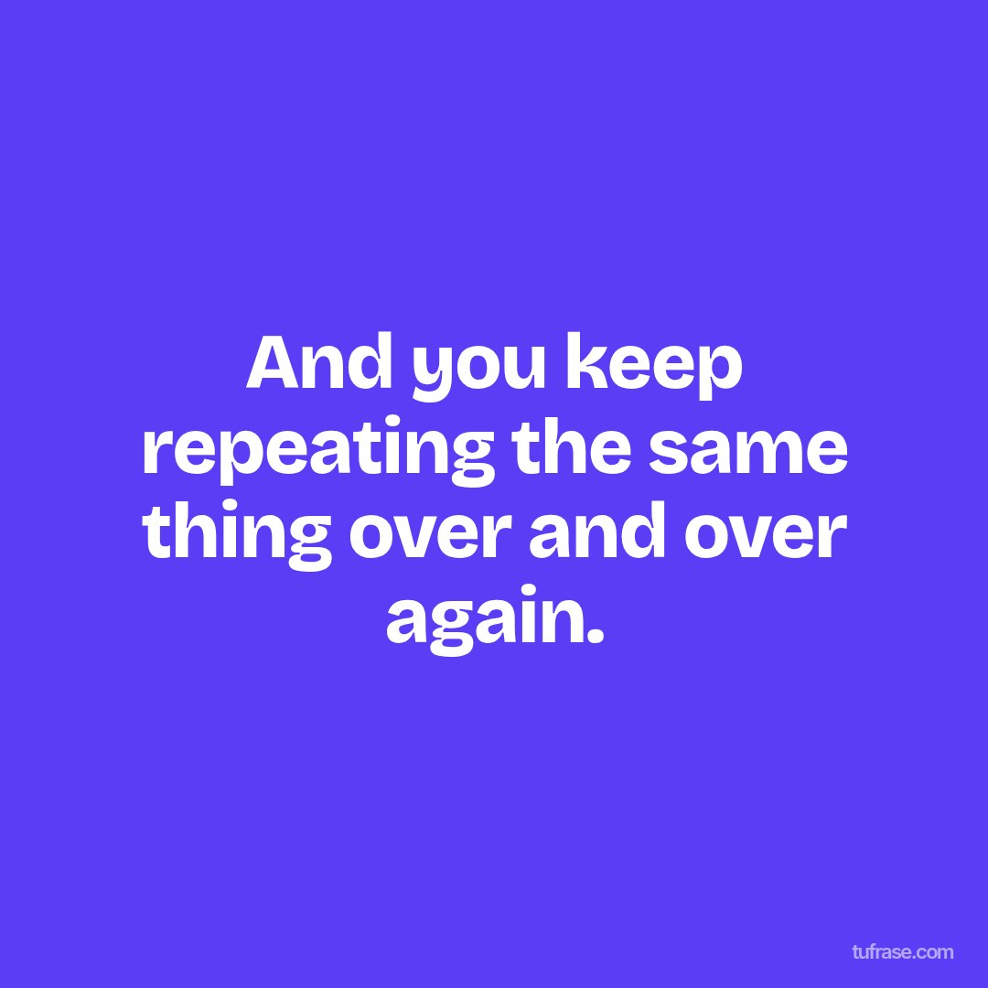 And you keep repeating the same thing over and over again.