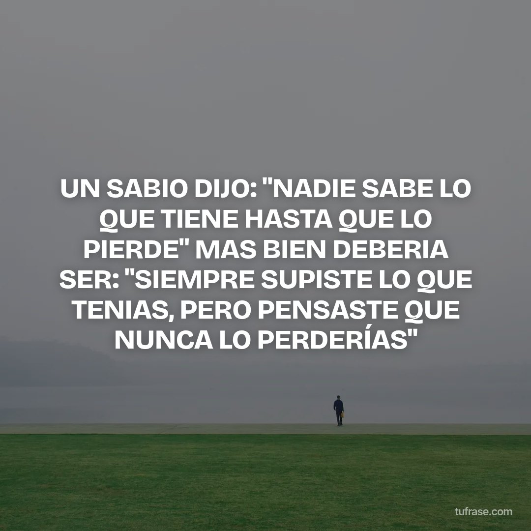 UN SABIO DIJO: "NADIE SABE LO QUE TIENE HASTA QUE LO PIERDE" MAS BIEN DEBERIA SER: "SIEMPRE SUPISTE LO QUE TENIAS, PERO PENSASTE QUE NUNCA LO PERDERÍAS"