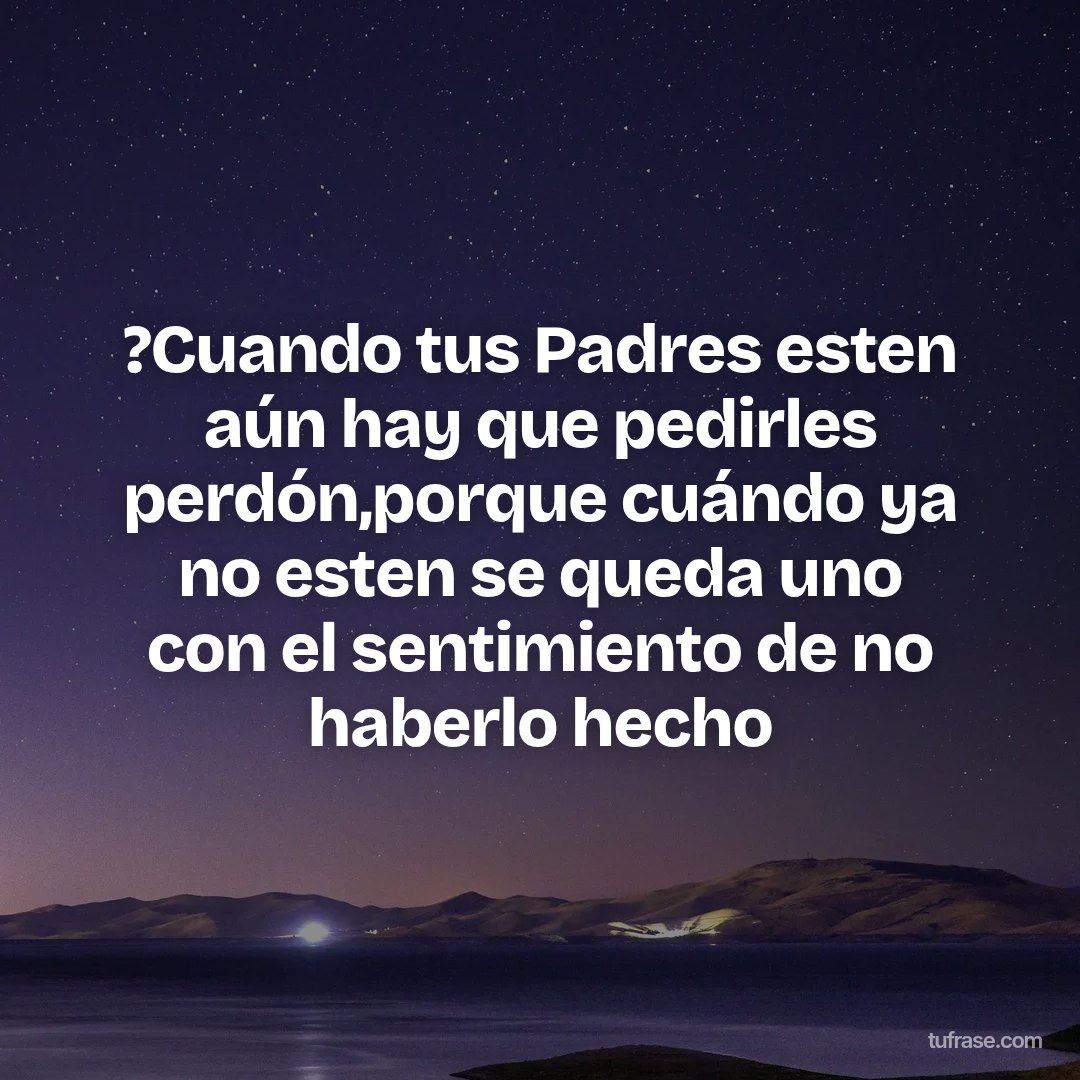?Cuando tus Padres esten aún hay que pedirles perdón,porque cuándo ya no esten se queda uno con el sentimiento de no haberlo hecho