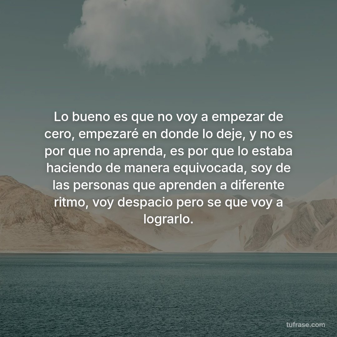 Lo bueno es que no voy a empezar de cero, empezaré en donde lo deje, y no es por que no aprenda, es por que lo estaba haciendo de manera equivocada, soy de las personas que aprenden a diferente ritmo, voy despacio pero se que voy a lograrlo.