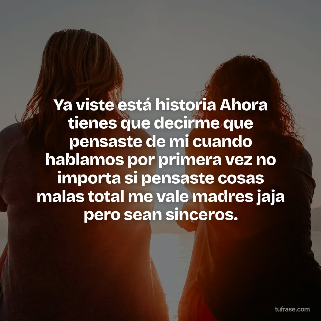 Ya viste está historia Ahora tienes que decirme que pensaste de mi cuando hablamos por primera vez no importa si pensaste cosas malas total me vale madres jaja pero sean sinceros.