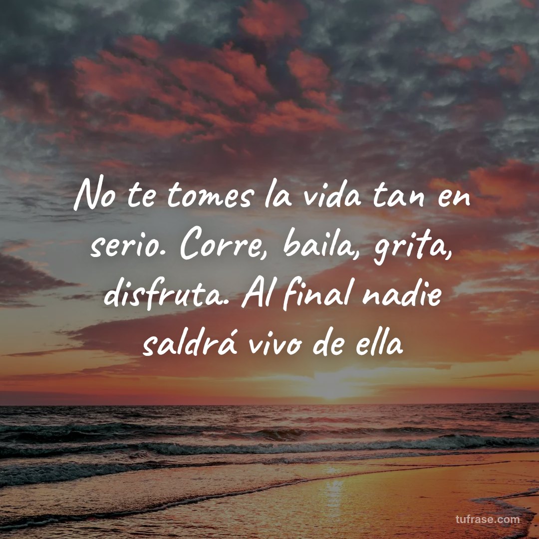 No te tomes la vida tan en serio. Corre, baila, grita, disfruta. Al final nadie saldrá vivo de ella