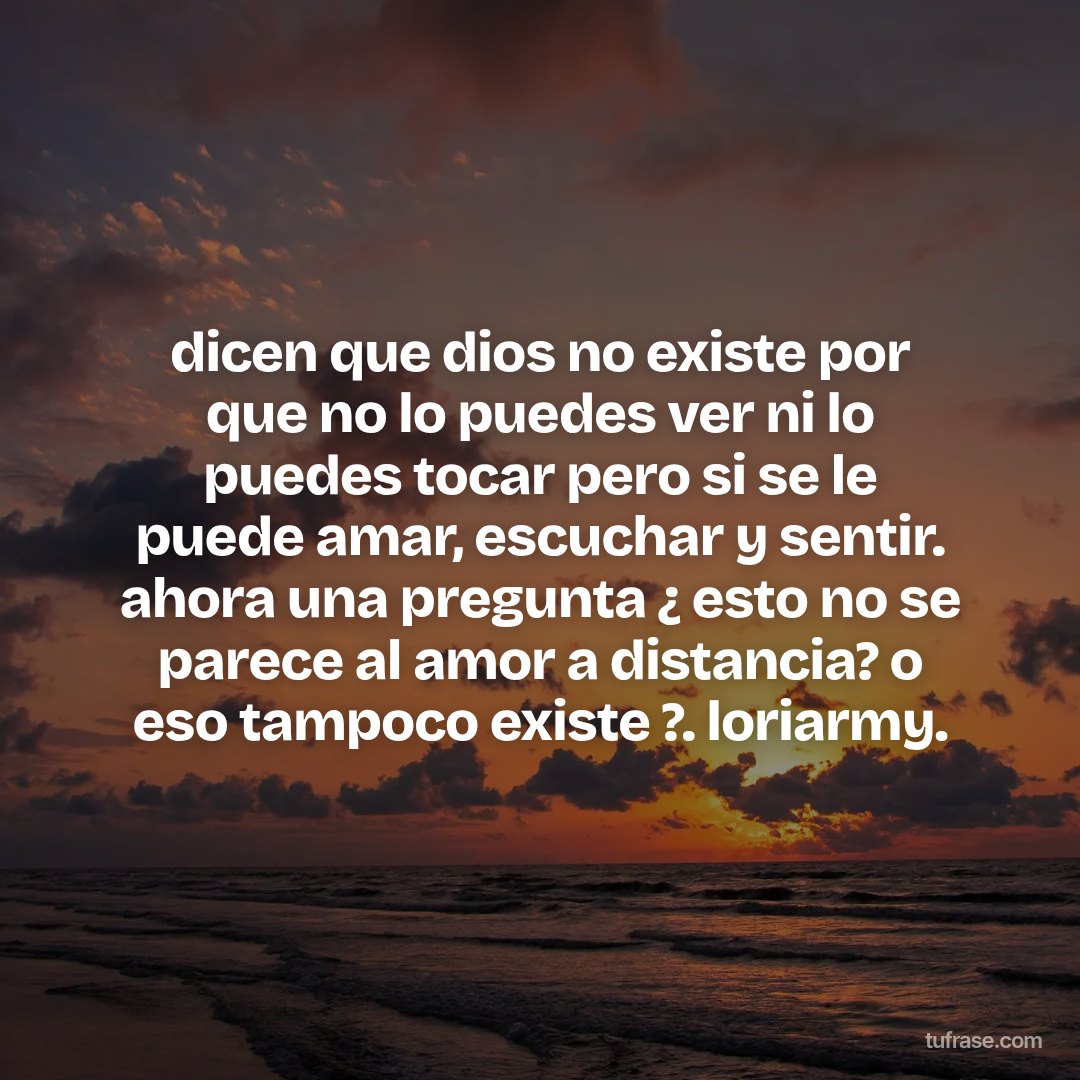 dicen que dios no existe por que no lo puedes ver ni lo puedes tocar pero si se le puede amar, escuchar y sentir. ahora una pregunta ¿ esto no se parece al amor a distancia? o eso tampoco existe ?. loriarmy.