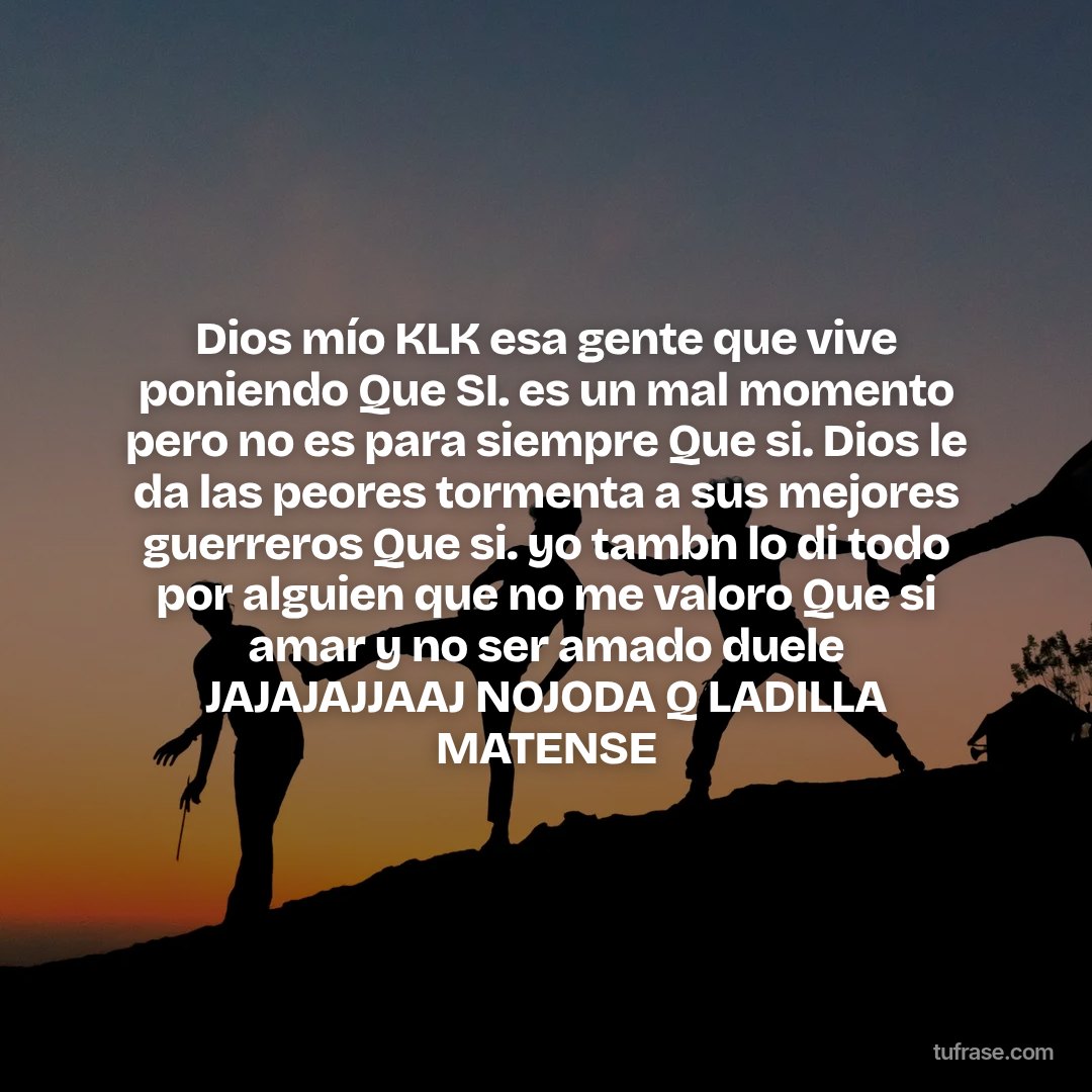 Dios mío KLK esa gente que vive poniendo Que SI. es un mal momento pero no es para siempre Que si. Dios le da las peores tormenta a sus mejores guerreros Que si. yo tambn lo di todo por alguien que no me valoro Que si amar y no ser amado duele JAJAJAJJAAJ NOJODA Q LADILLA MATENSE