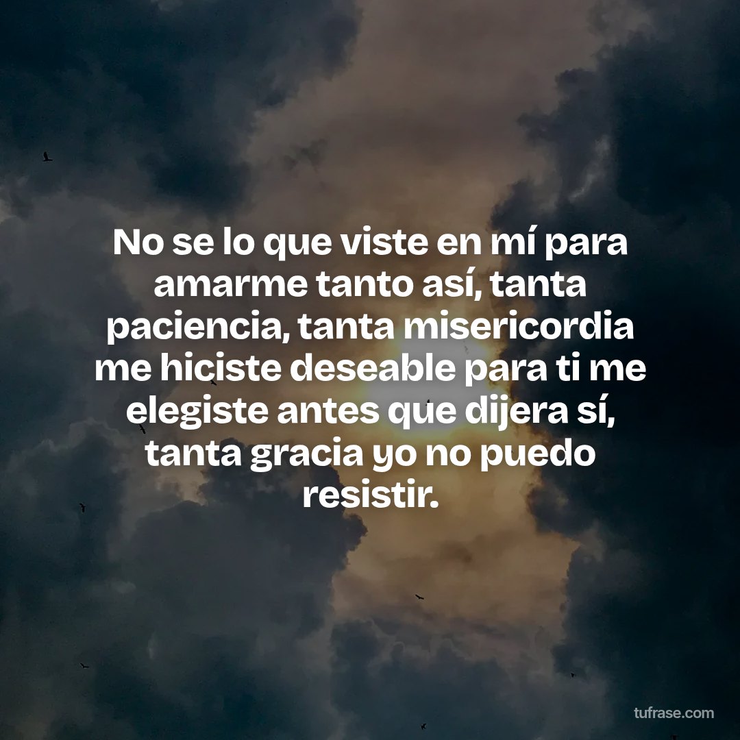 No se lo que viste en mí para amarme tanto así, tanta paciencia, tanta misericordia me hiciste deseable para ti me elegiste antes que dijera sí, tanta gracia yo no puedo resistir.