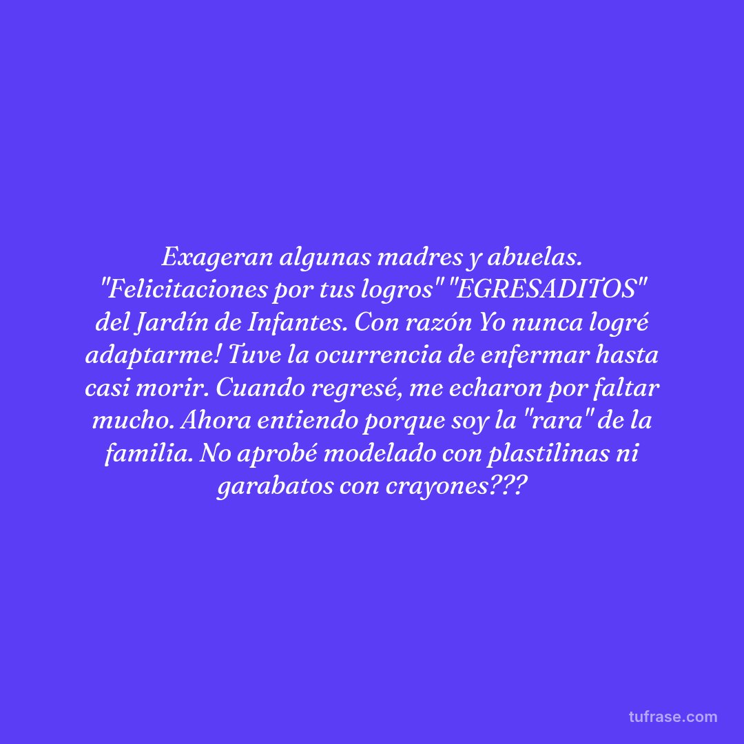 Exageran algunas madres y abuelas. "Felicitaciones por tus logros" "EGRESADITOS" del Jardín de Infantes. Con razón Yo nunca logré adaptarme! Tuve la ocurrencia de enfermar hasta casi morir. Cuando regresé, me echaron por faltar mucho. Ahora entiendo porque soy la "rara" de la familia. No aprobé modelado con plastilinas ni garabatos con crayones???