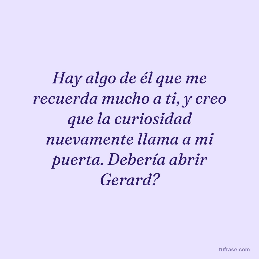 Hay algo de él que me recuerda mucho a ti, y creo que la curiosidad nuevamente llama a mi puerta. Debería abrir Gerard?