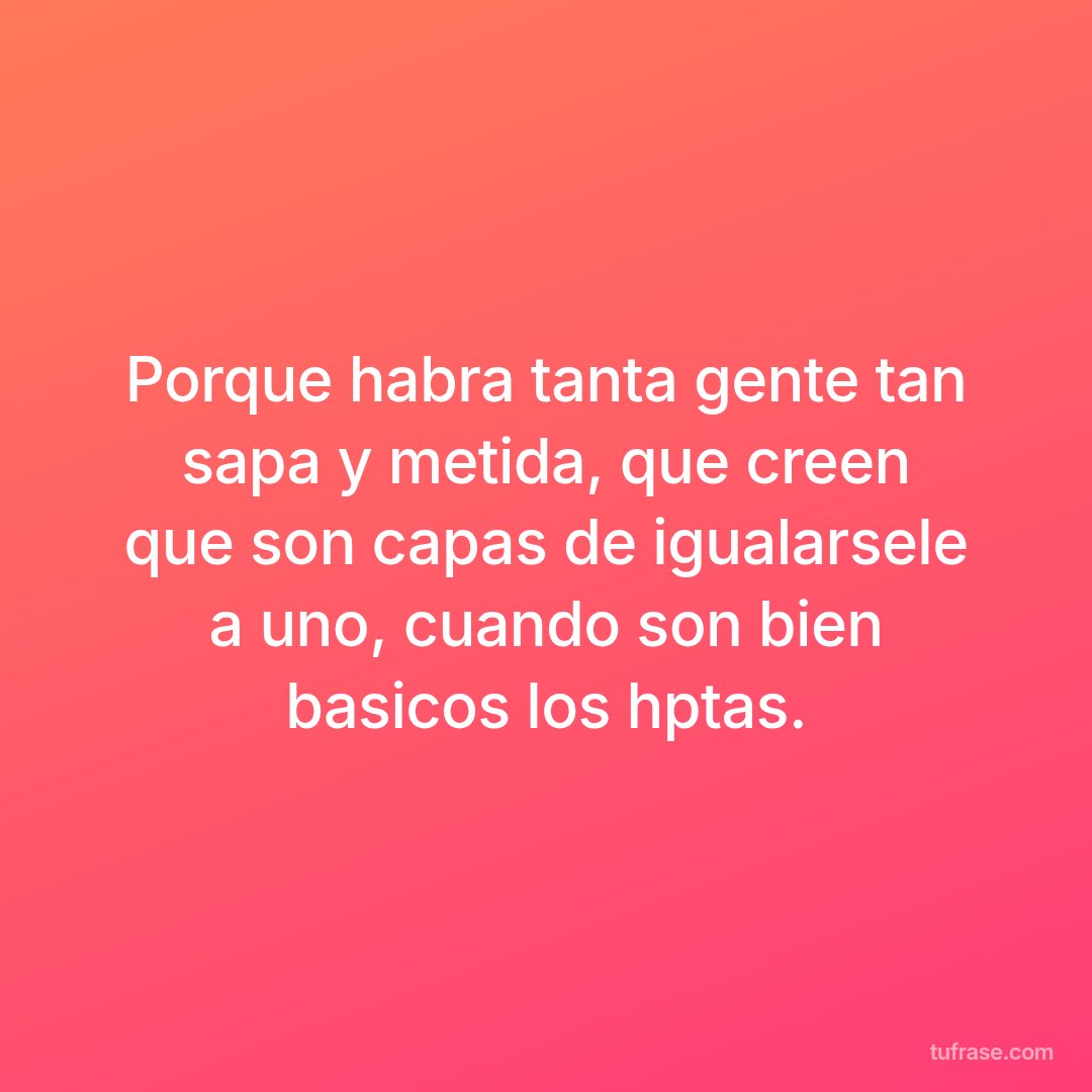 Porque habra tanta gente tan sapa y metida, que creen que son capas de igualarsele a uno, cuando son bien basicos los hptas.