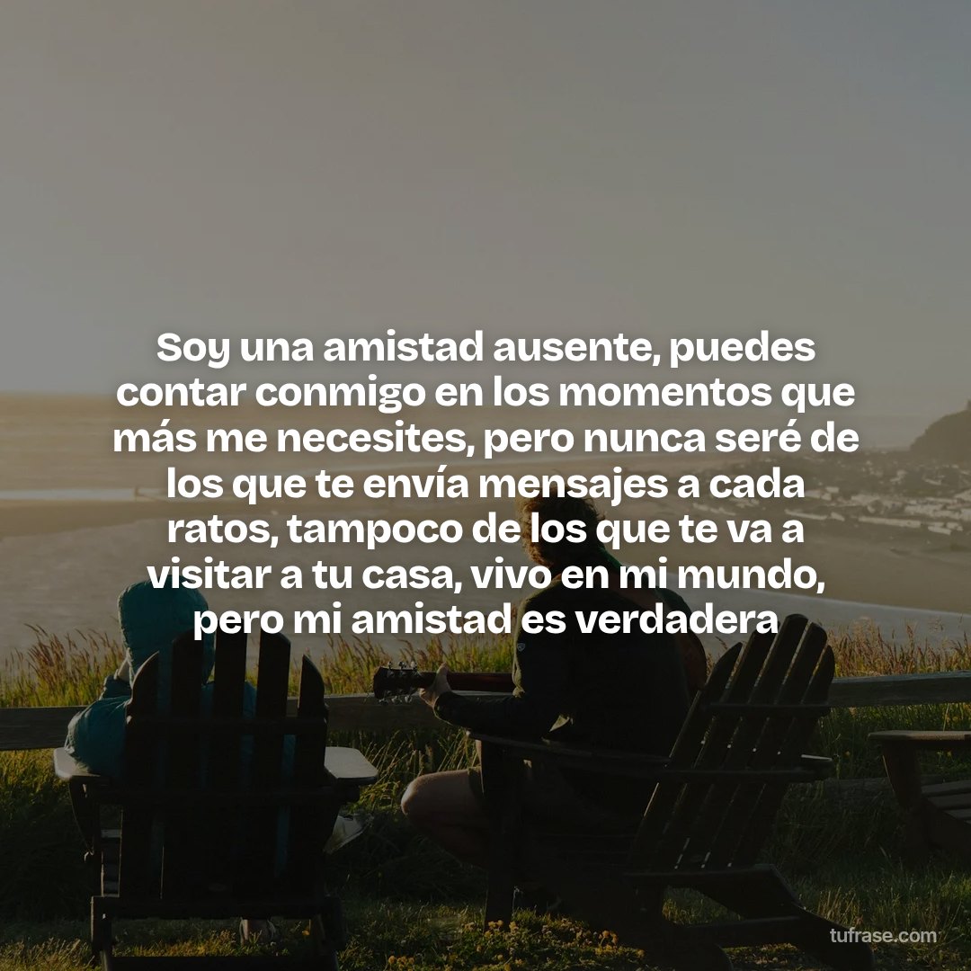 Soy una amistad ausente, puedes contar conmigo en los momentos que más me necesites, pero nunca seré de los que te envía mensajes a cada ratos, tampoco de los que te va a visitar a tu casa, vivo en mi mundo, pero mi amistad es verdadera