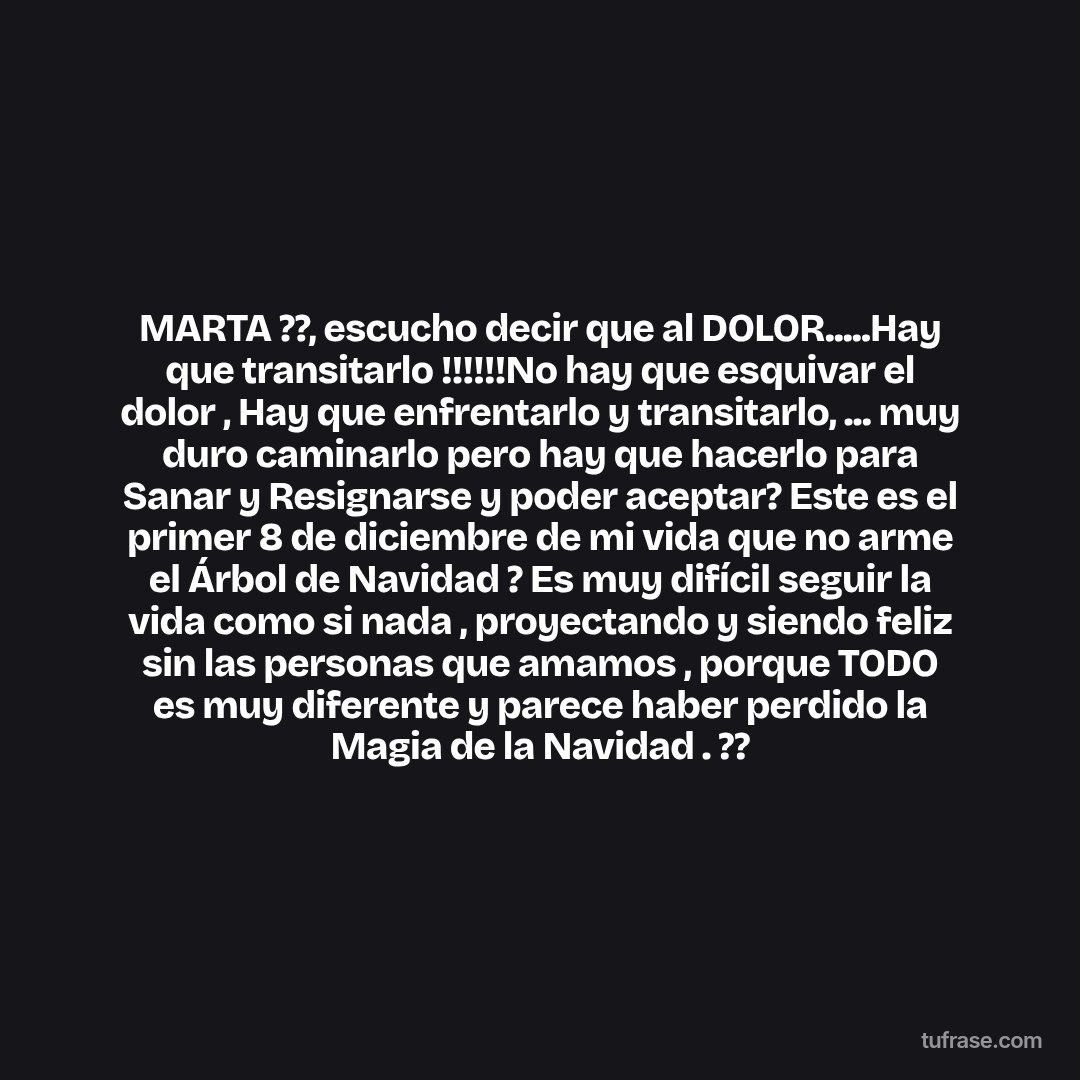 MARTA ??, escucho decir que al DOLOR.....Hay que transitarlo !!!!!!No hay que esquivar el dolor , Hay que enfrentarlo y transitarlo, ... muy duro caminarlo pero hay que hacerlo para Sanar y Resignarse y poder aceptar? Este es el primer 8 de diciembre de mi vida que no arme el Árbol de Navidad ? Es muy difícil seguir la vida como si nada , proyectando y siendo feliz sin las personas que amamos , porque TODO es muy diferente y parece haber perdido la Magia de la Navidad . ??