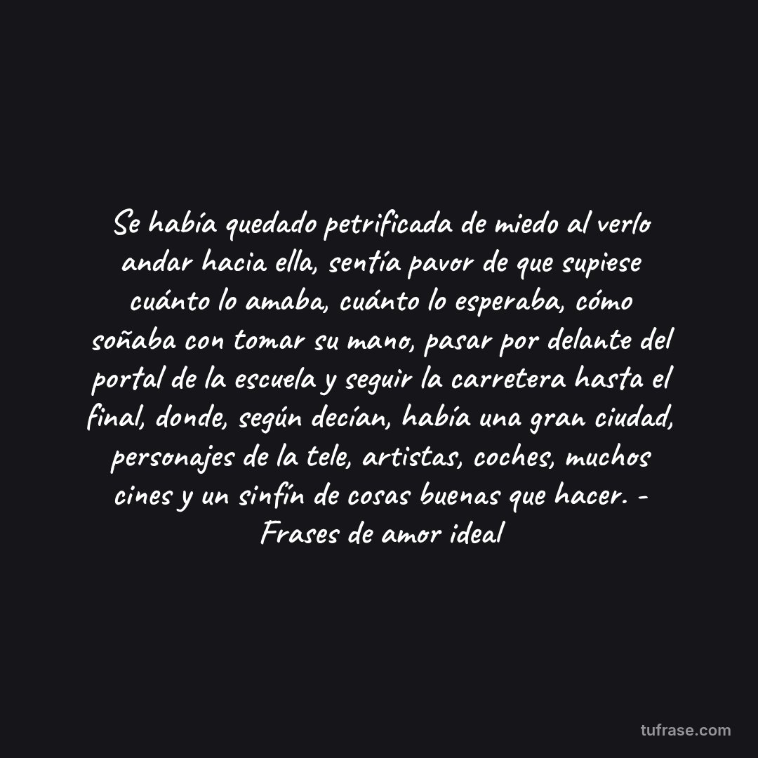 Se había quedado petrificada de miedo al verlo andar hacia ella, sentía pavor de que supiese cuánto lo amaba, cuánto lo esperaba, cómo soñaba con tomar su mano, pasar por delante del portal de la escuela y seguir la carretera hasta el final, donde, según decían, había una gran ciudad, personajes de la tele, artistas, coches, muchos cines y un sinfín de cosas buenas que hacer. - Frases de amor ideal