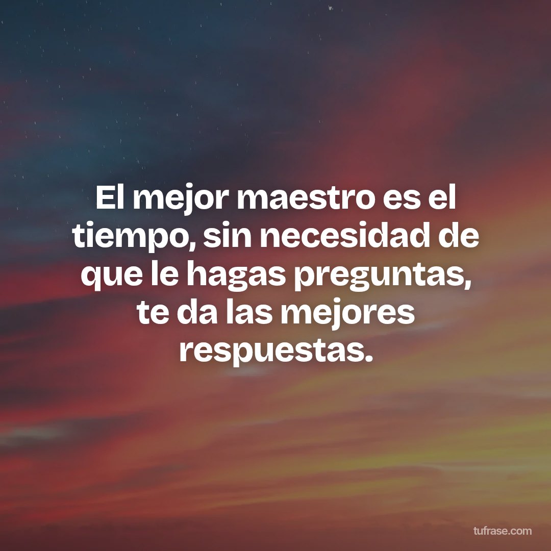 El mejor maestro es el tiempo, sin necesidad de que le hagas preguntas, te da las mejores respuestas.