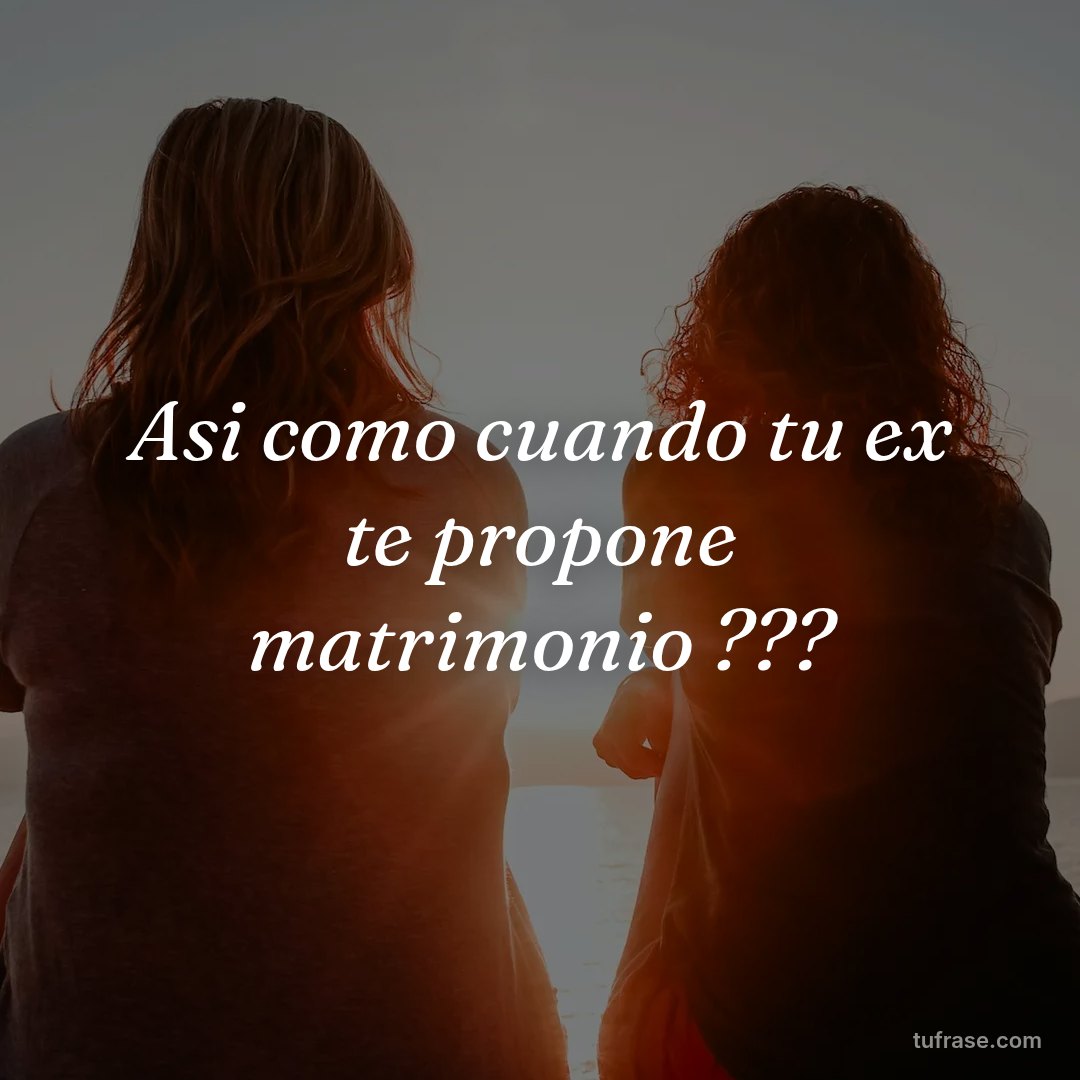 Asi como cuando tu ex te propone matrimonio ???