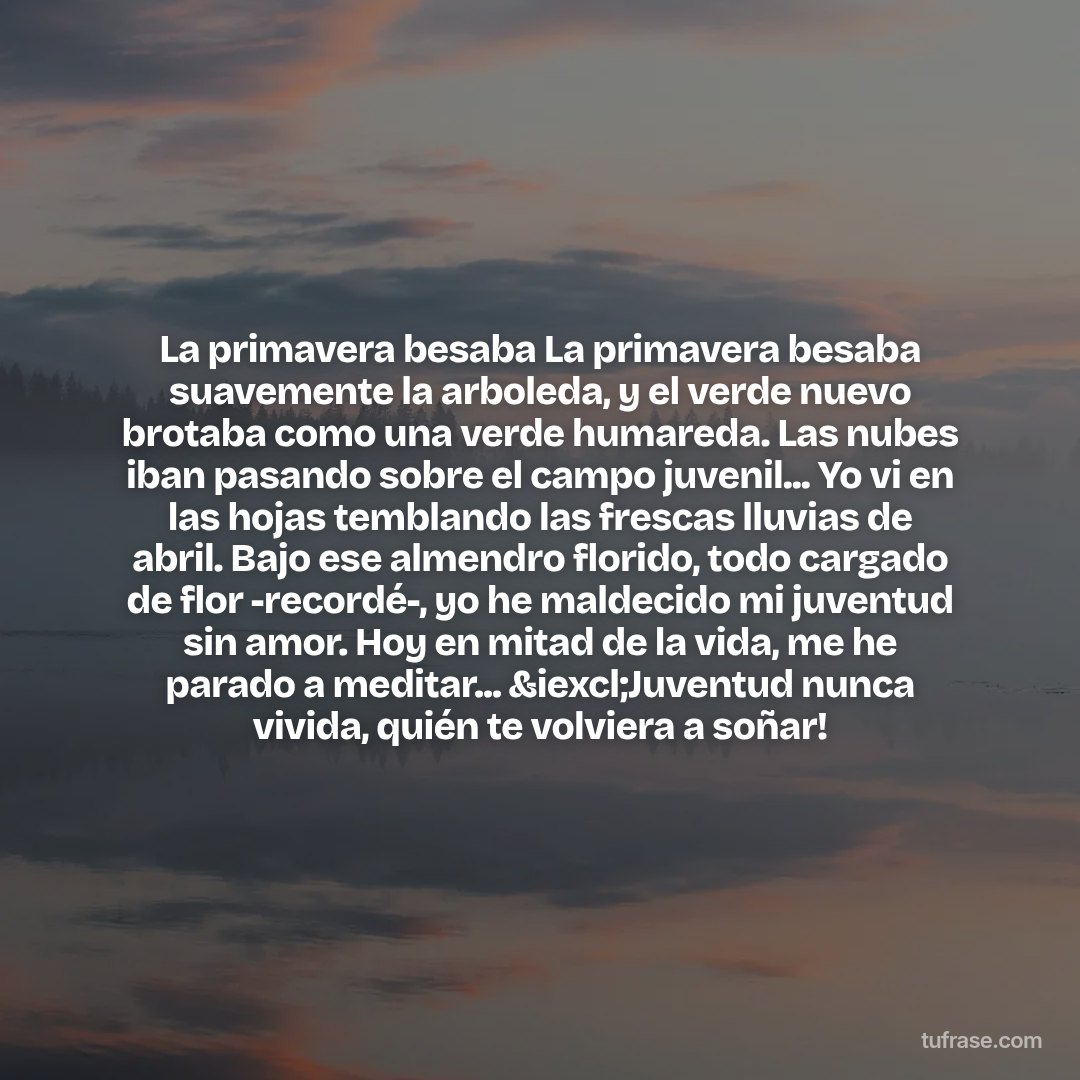 La primavera besaba La primavera besaba suavemente la arboleda, y el verde nuevo brotaba como una verde humareda. Las nubes iban pasando sobre el campo juvenil... Yo vi en las hojas temblando las frescas lluvias de abril. Bajo ese almendro florido, todo cargado de flor -recordé-, yo he maldecido mi juventud sin amor. Hoy en mitad de la vida, me he parado a meditar... &iexcl;Juventud nunca vivida, quién te volviera a soñar!