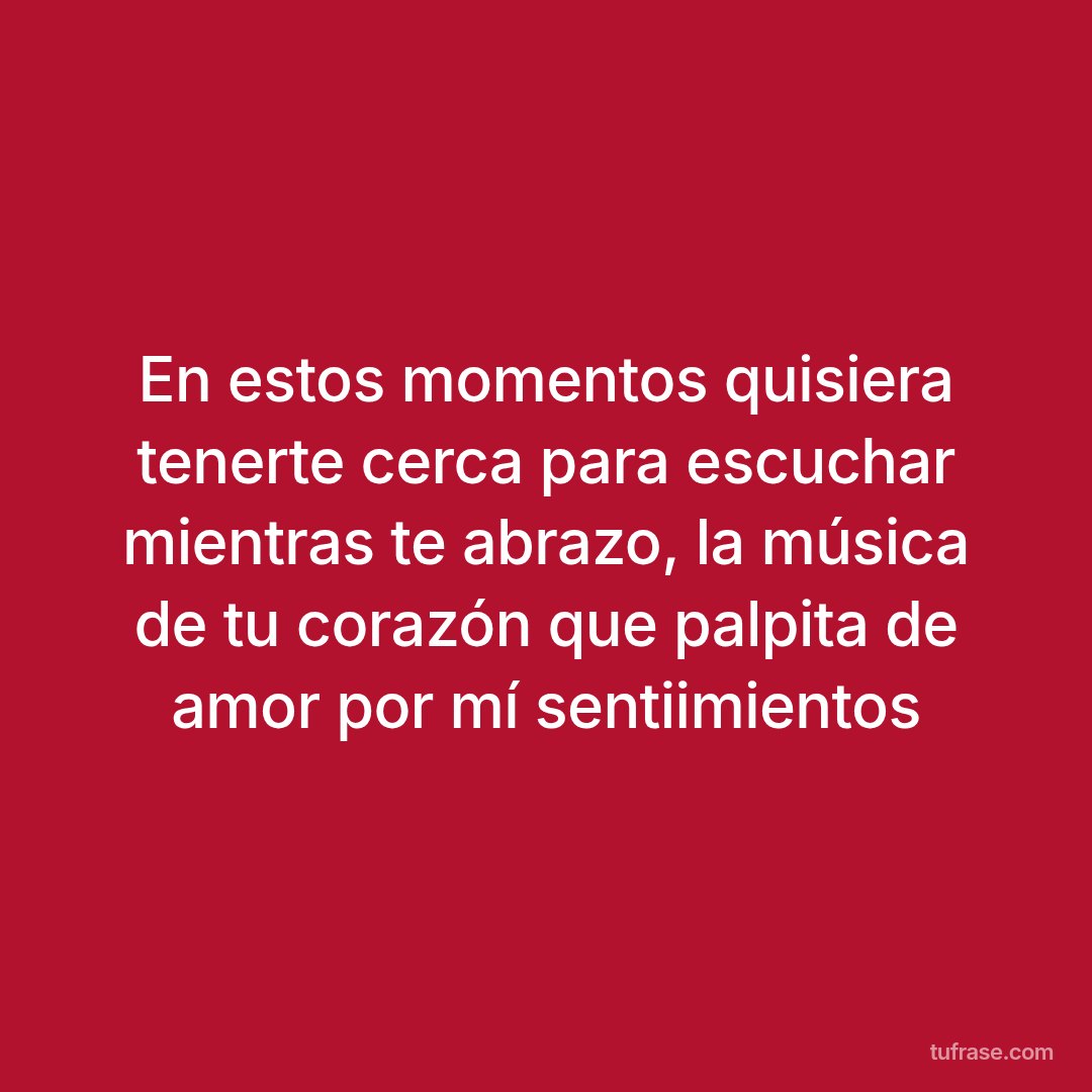En estos momentos quisiera tenerte cerca para escuchar mientras te abrazo, la música de tu corazón que palpita de amor por mí sentiimientos