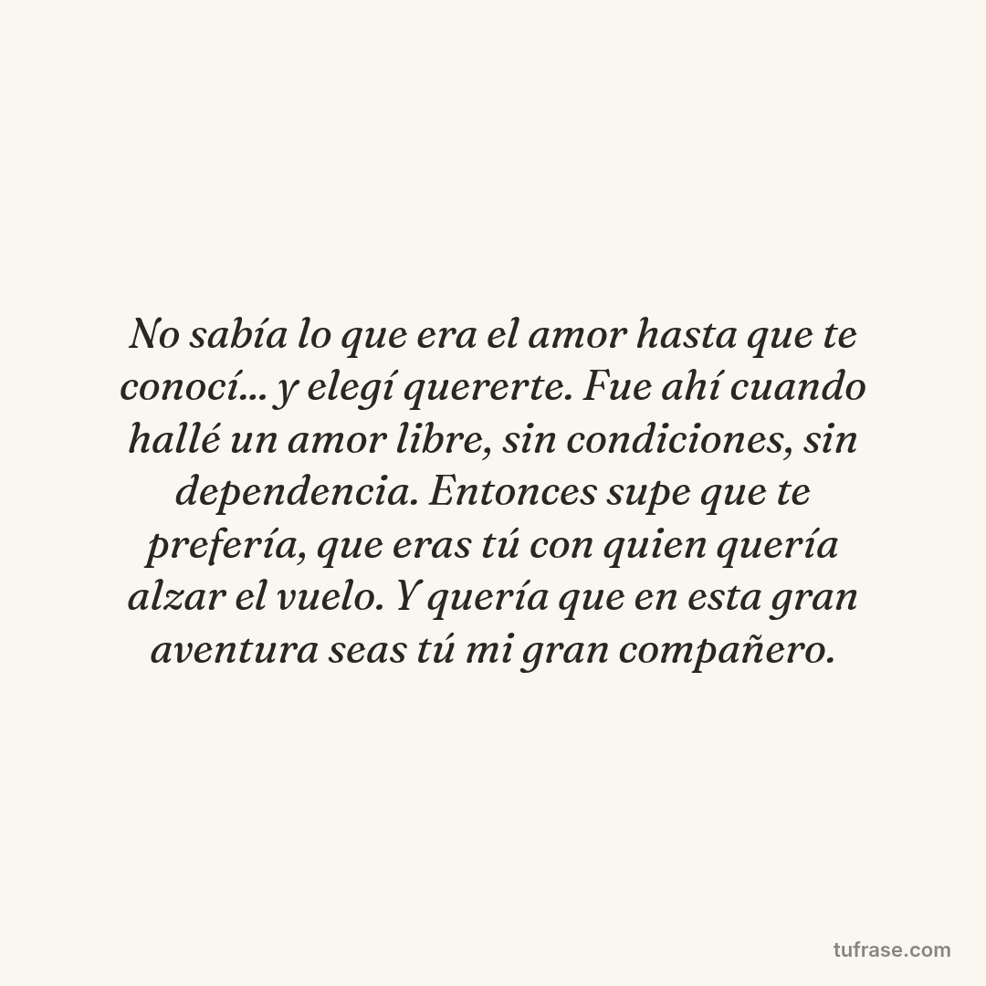 No sabía lo que era el amor hasta que te conocí... y elegí quererte. Fue ahí cuando hallé un amor libre, sin condiciones, sin dependencia. Entonces supe que te prefería, que eras tú con quien quería alzar el vuelo. Y quería que en esta gran aventura seas tú mi gran compañero.