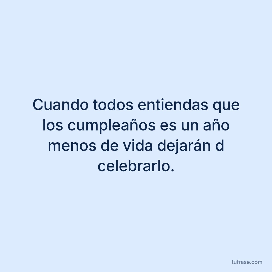 Cuando todos entiendas que los cumpleaños es un año menos de vida dejarán d celebrarlo.