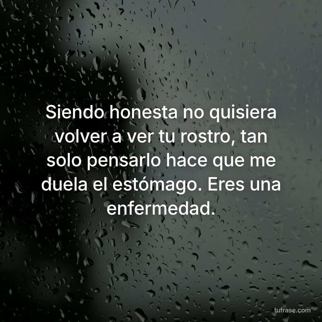 Siendo honesta no quisiera volver a ver tu rostro, tan solo pensarlo hace que me duela el estómago. Eres una enfermedad.