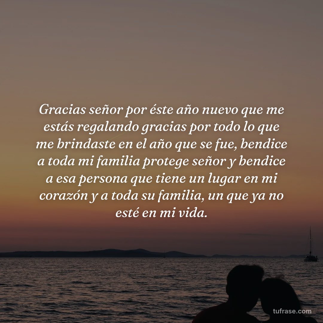 Gracias señor por éste año nuevo que me estás regalando gracias por todo lo que me brindaste en el año que se fue, bendice a toda mi familia protege señor y bendice a esa persona que tiene un lugar en mi corazón y a toda su familia, un que ya no esté en mi vida.