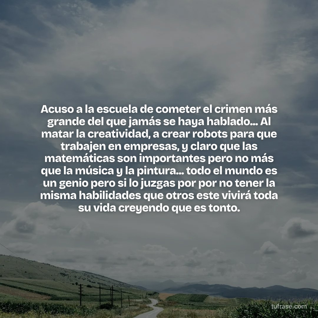 Acuso a la escuela de cometer el crimen más grande del que jamás se haya hablado... Al matar la creatividad, a crear robots para que trabajen en empresas, y claro que las matemáticas son importantes pero no más que la música y la pintura... todo el mundo es un genio pero si lo juzgas por por no tener la misma habilidades que otros este vivirá toda su vida creyendo que es tonto.