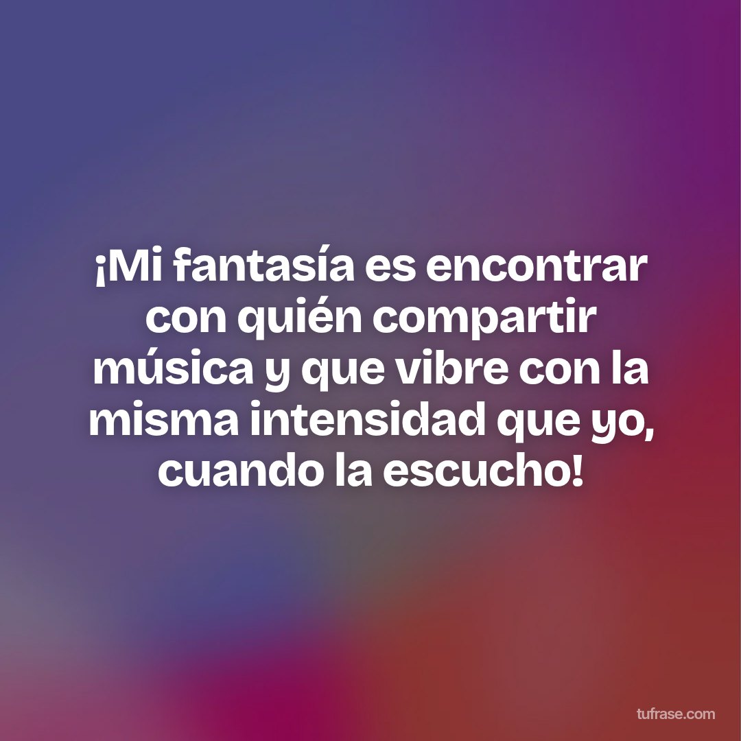 ¡Mi fantasía es encontrar con quién compartir música y que vibre con la misma intensidad que yo, cuando la escucho!