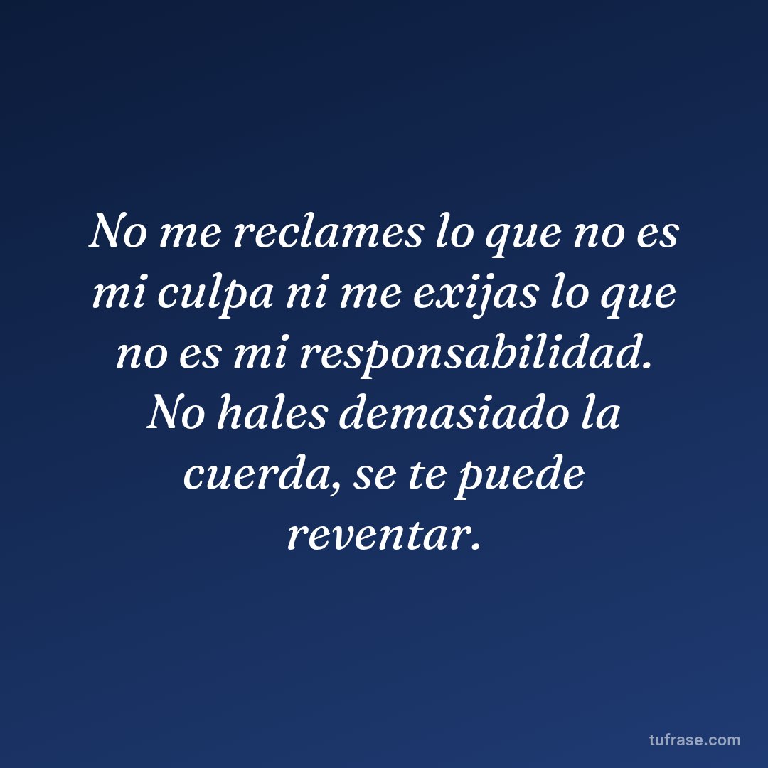 No me reclames lo que no es mi culpa ni me exijas lo que no es mi responsabilidad. No hales demasiado la cuerda, se te puede reventar.