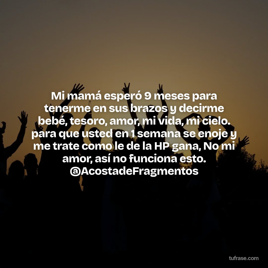 Mi mamá esperó 9 meses para tenerme en sus brazos y decirme bebé, tesoro, amor, mi vida, mi cielo. para que usted en 1 semana se enoje y me trate como le de la HP gana, No mi amor, así no funciona esto. @AcostadeFragmentos