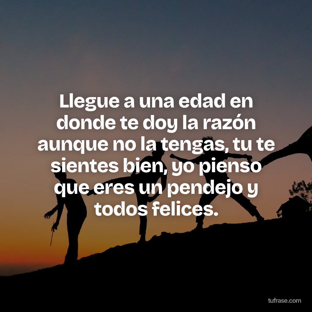 Llegue a una edad en donde te doy la razón aunque no la tengas, tu te sientes bien, yo pienso que eres un pendejo y todos felices.