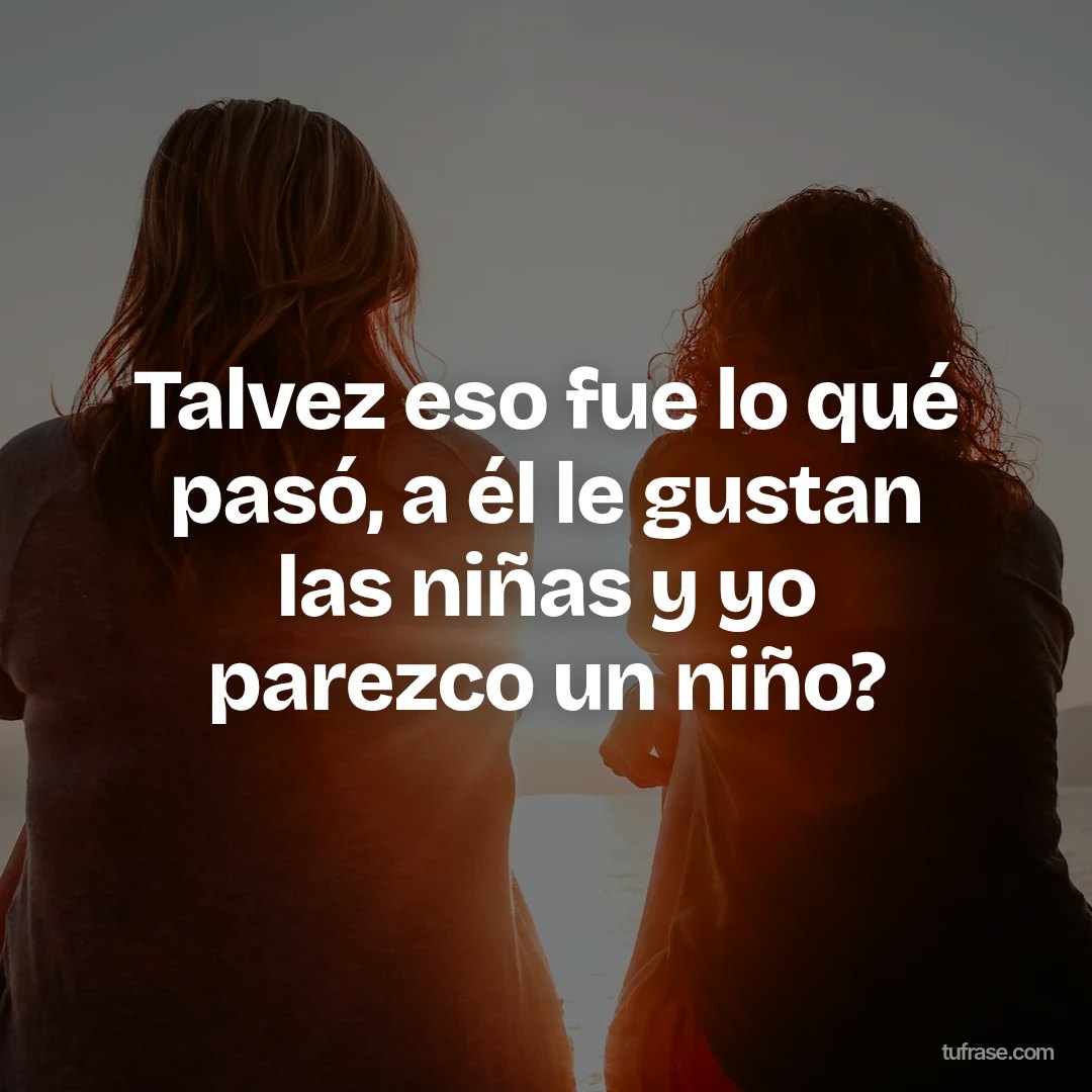 Talvez eso fue lo qué pasó, a él le gustan las niñas y yo parezco un niño?