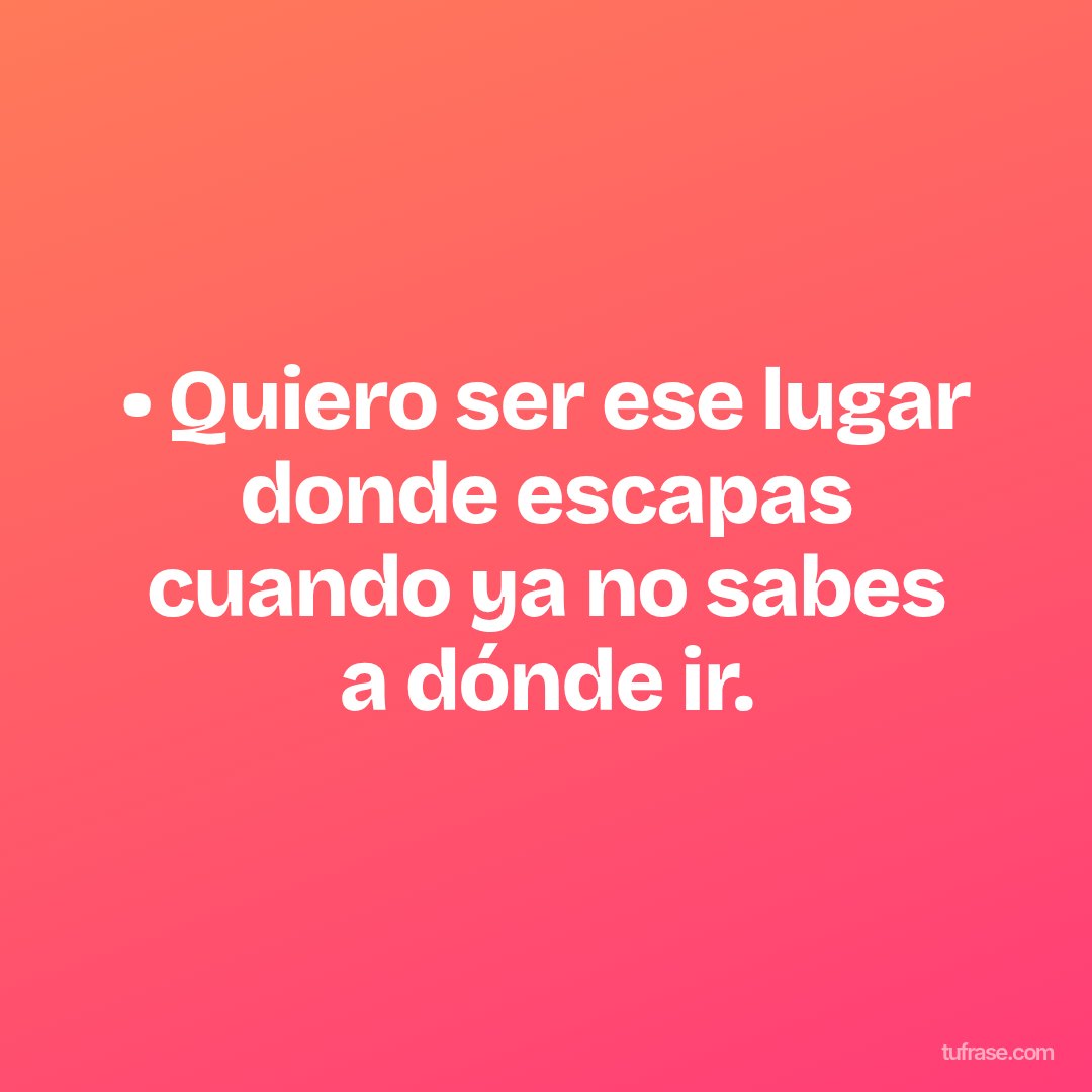 • Quiero ser ese lugar donde escapas cuando ya no sabes a dónde ir.