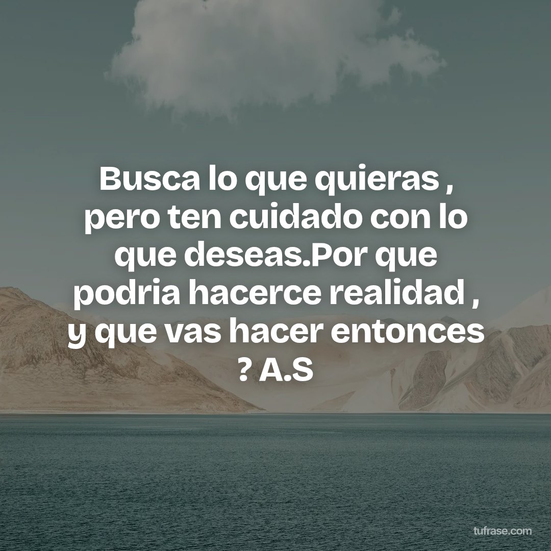 Busca lo que quieras , pero ten cuidado con lo que deseas.Por que podria hacerce realidad , y que vas hacer entonces ? A.S