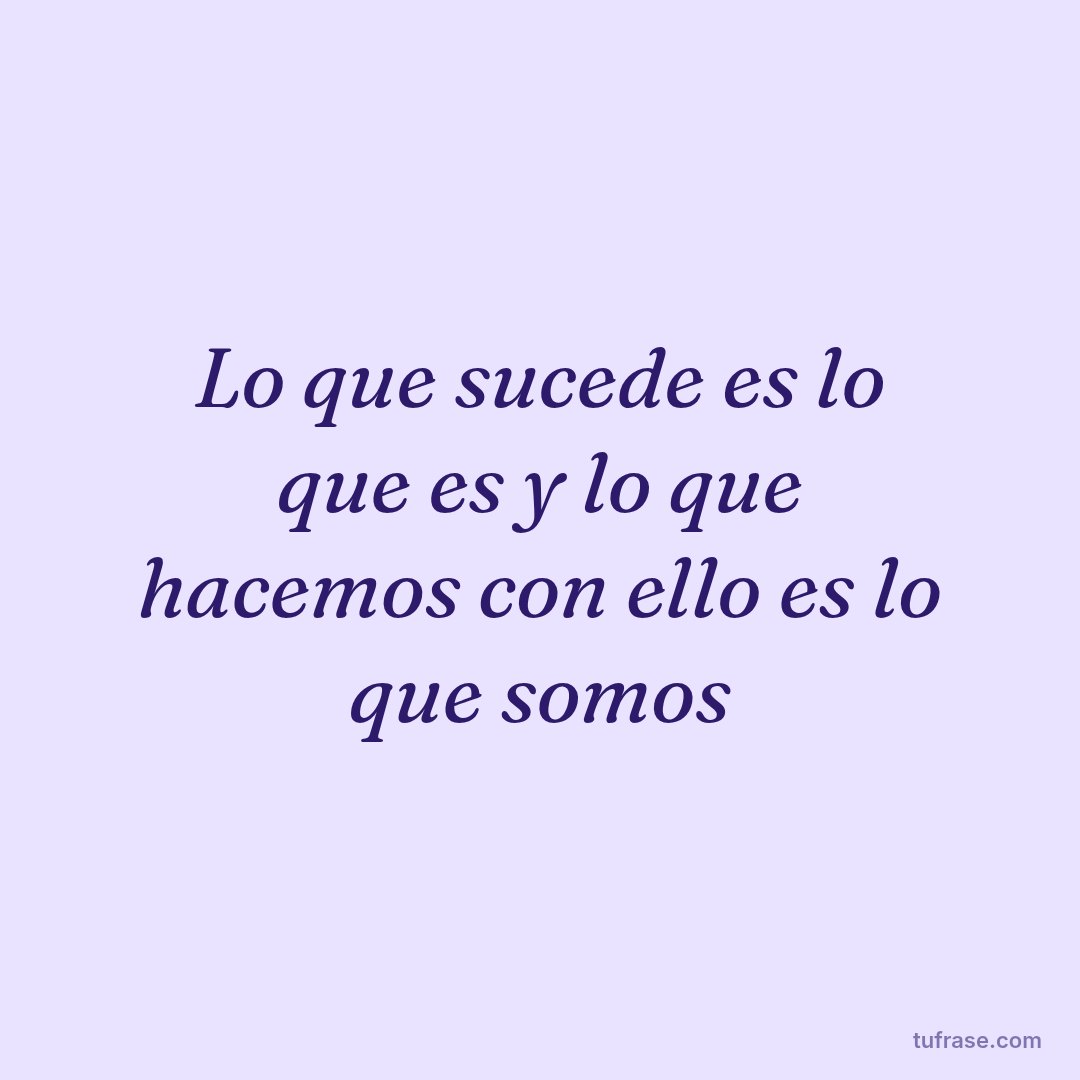Lo que sucede es lo que es y lo que hacemos con ello es lo que somos