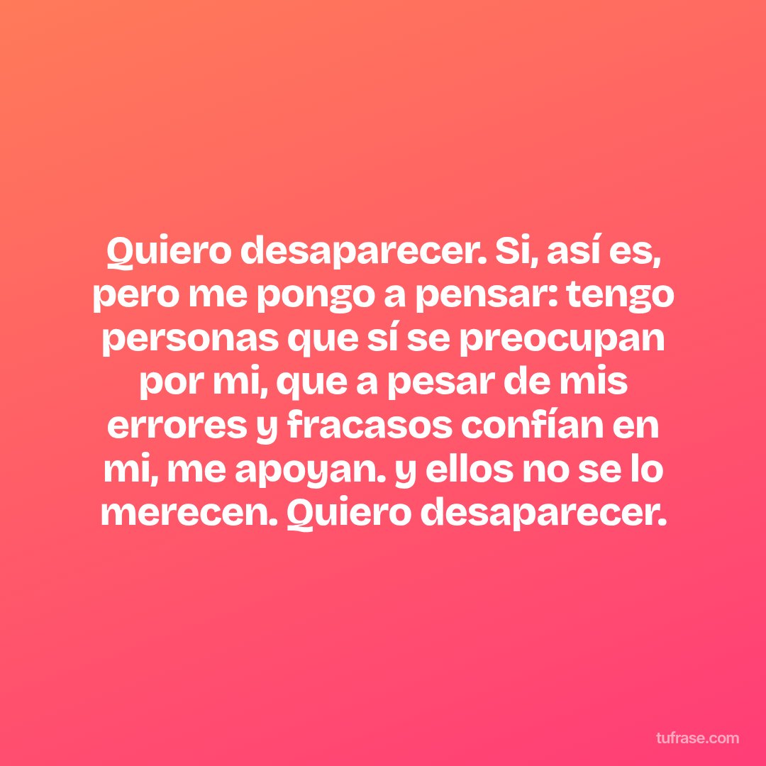 Quiero desaparecer. Si, así es, pero me pongo a pensar: tengo personas que sí se preocupan por mi, que a pesar de mis errores y fracasos confían en mi, me apoyan. y ellos no se lo merecen. Quiero desaparecer.