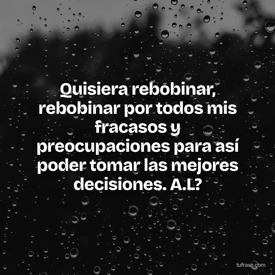 Quisiera rebobinar, rebobinar por todos mis fracasos y preocupaciones para así poder tomar las mejores decisiones. A.L?