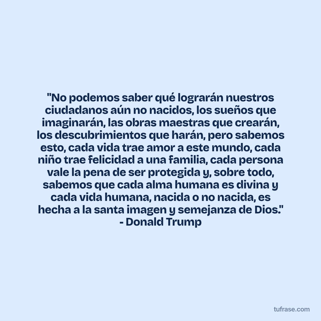 "No podemos saber qué lograrán nuestros ciudadanos aún no nacidos, los sueños que imaginarán, las obras maestras que crearán, los descubrimientos que harán, pero sabemos esto, cada vida trae amor a este mundo, cada niño trae felicidad a una familia, cada persona vale la pena de ser protegida y, sobre todo, sabemos que cada alma humana es divina y cada vida humana, nacida o no nacida, es hecha a la santa imagen y semejanza de Dios." - Donald Trump