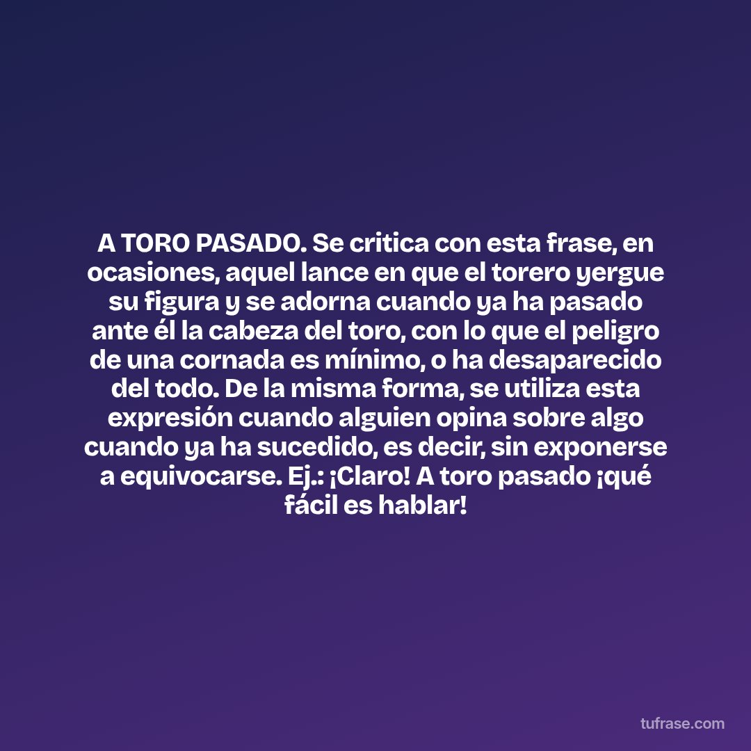 A TORO PASADO. Se critica con esta frase, en ocasiones, aquel lance en que el torero yergue su figura y se adorna cuando ya ha pasado ante él la cabeza del toro, con lo que el peligro de una cornada es mínimo, o ha desaparecido del todo. De la misma forma, se utiliza esta expresión cuando alguien opina sobre algo cuando ya ha sucedido, es decir, sin exponerse a equivocarse. Ej.: ¡Claro! A toro pasado ¡qué fácil es hablar!