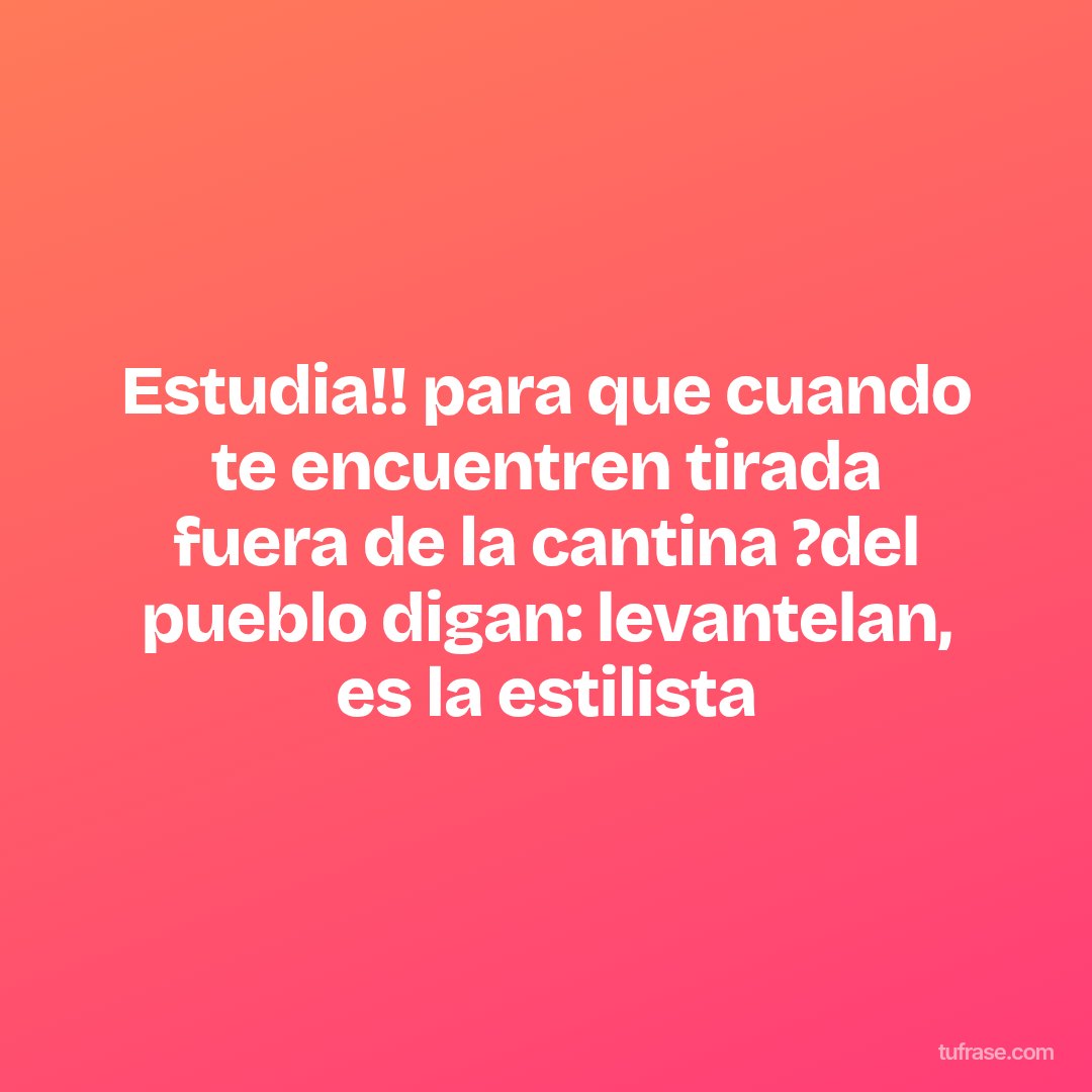 Estudia!! para que cuando te encuentren tirada fuera de la cantina ?del pueblo digan: levantelan, es la estilista