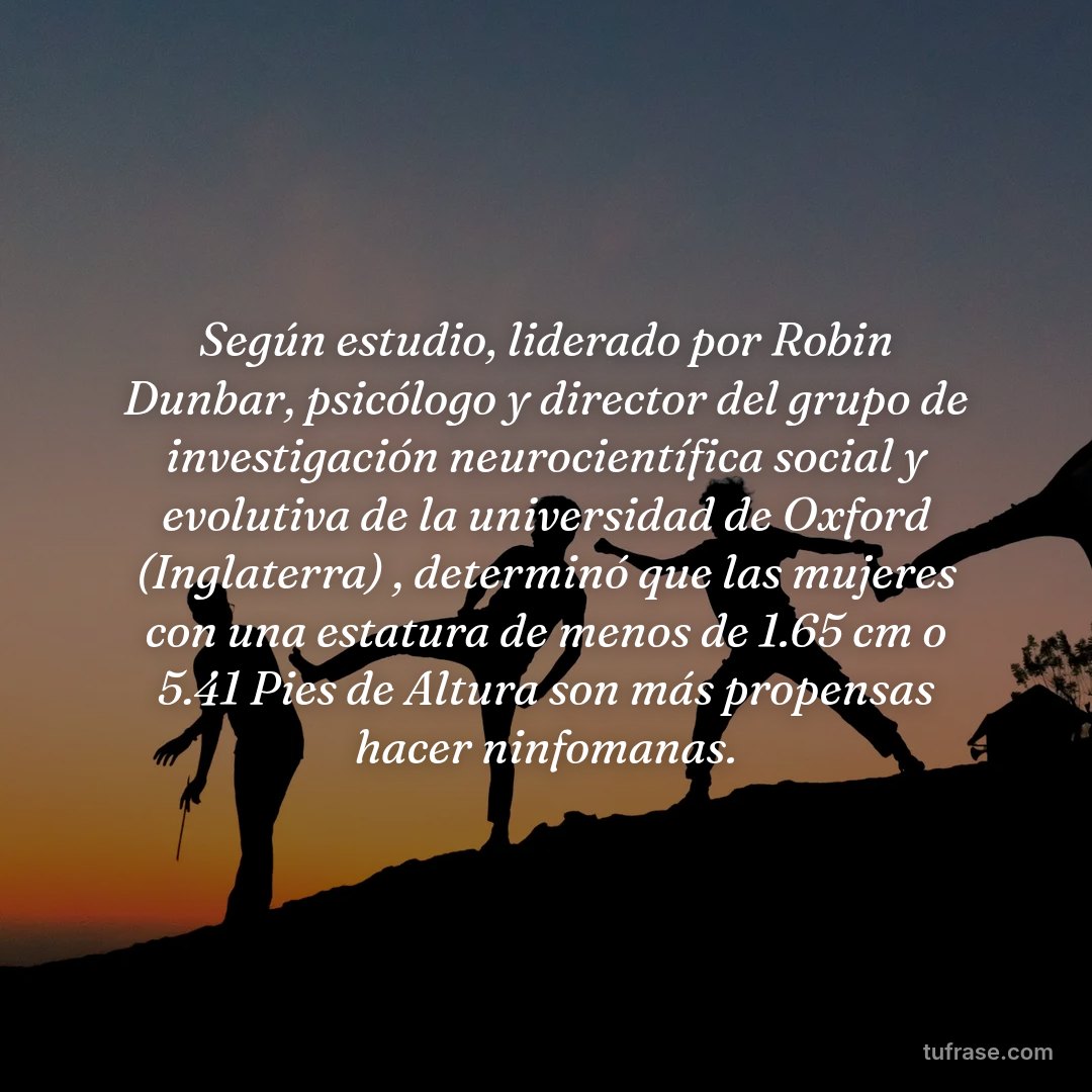 Según estudio, liderado por Robin Dunbar, psicólogo y director del grupo de investigación neurocientífica social y evolutiva de la universidad de Oxford (Inglaterra) , determinó que las mujeres con una estatura de menos de 1.65 cm o 5.41 Pies de Altura son más propensas hacer ninfomanas.