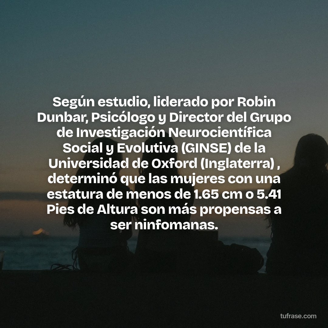 Según estudio, liderado por Robin Dunbar, Psicólogo y Director del Grupo de Investigación Neurocientífica Social y Evolutiva (GINSE) de la Universidad de Oxford (Inglaterra) , determinó que las mujeres con una estatura de menos de 1.65 cm o 5.41 Pies de Altura son más propensas a ser ninfomanas.