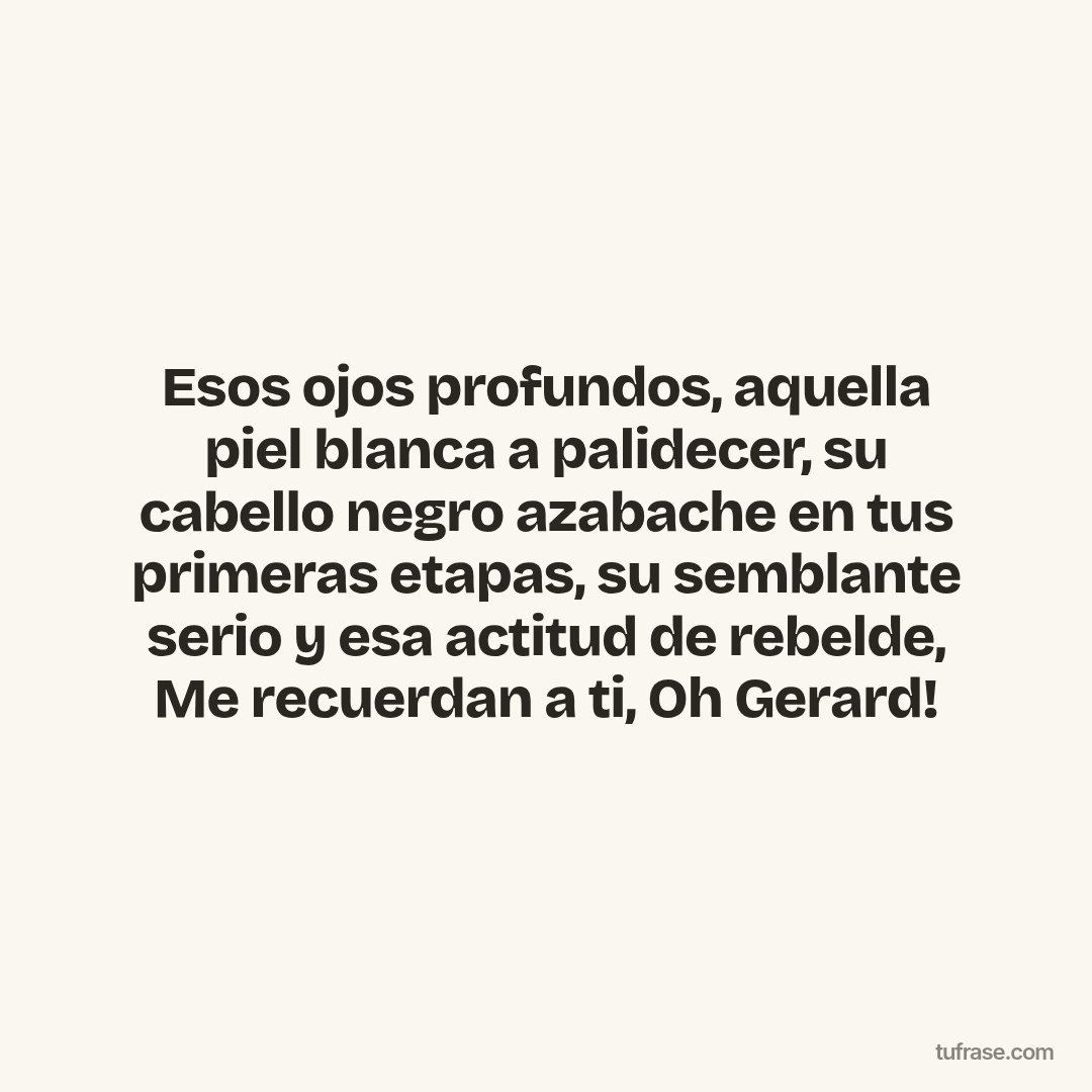 Esos ojos profundos, aquella piel blanca a palidecer, su cabello negro azabache en tus primeras etapas, su semblante serio y esa actitud de rebelde, Me recuerdan a ti, Oh Gerard!