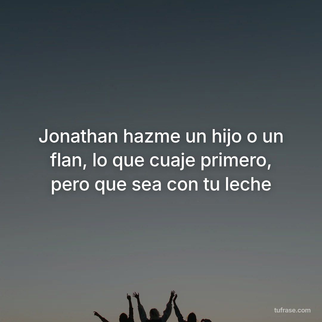 Jonathan hazme un hijo o un flan, lo que cuaje primero, pero que sea con tu leche