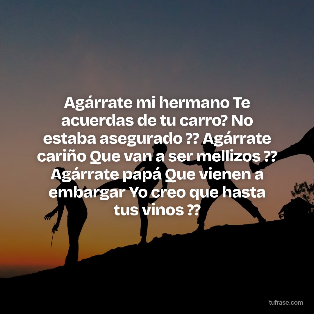 Agárrate mi hermano Te acuerdas de tu carro? No estaba asegurado ?? Agárrate cariño Que van a ser mellizos ?? Agárrate papá Que vienen a embargar Yo creo que hasta tus vinos ??
