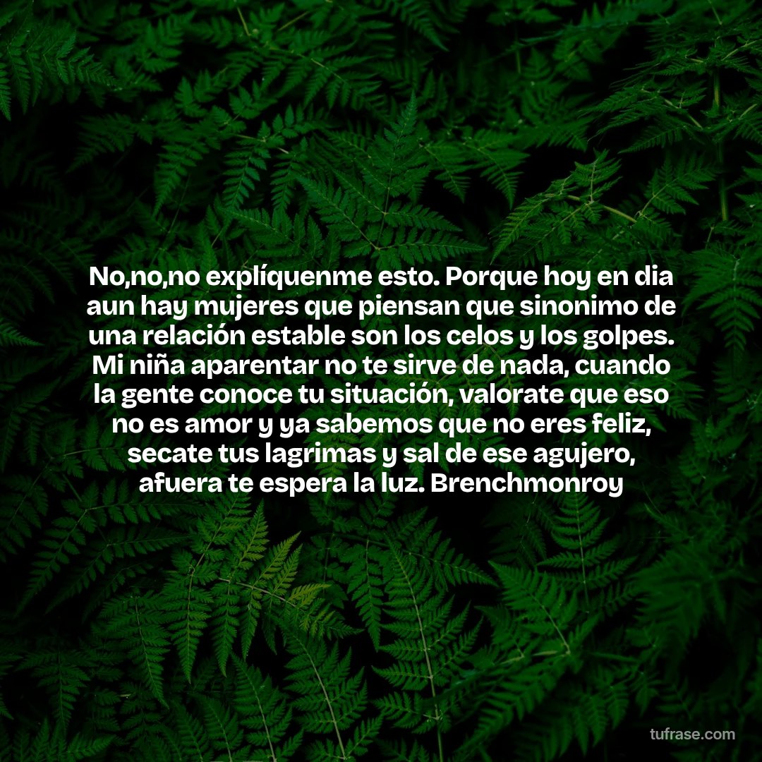 No,no,no explíquenme esto. Porque hoy en dia aun hay mujeres que piensan que sinonimo de una relación estable son los celos y los golpes. Mi niña aparentar no te sirve de nada, cuando la gente conoce tu situación, valorate que eso no es amor y ya sabemos que no eres feliz, secate tus lagrimas y sal de ese agujero, afuera te espera la luz. Brenchmonroy