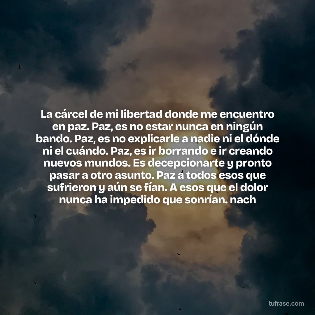 La cárcel de mi libertad donde me encuentro en paz. Paz, es no estar nunca en ningún bando. Paz, es no explicarle a nadie ni el dónde ni el cuándo. Paz, es ir borrando e ir creando nuevos mundos. Es decepcionarte y pronto pasar a otro asunto. Paz a todos esos que sufrieron y aún se fían. A esos que el dolor nunca ha impedido que sonrían. nach