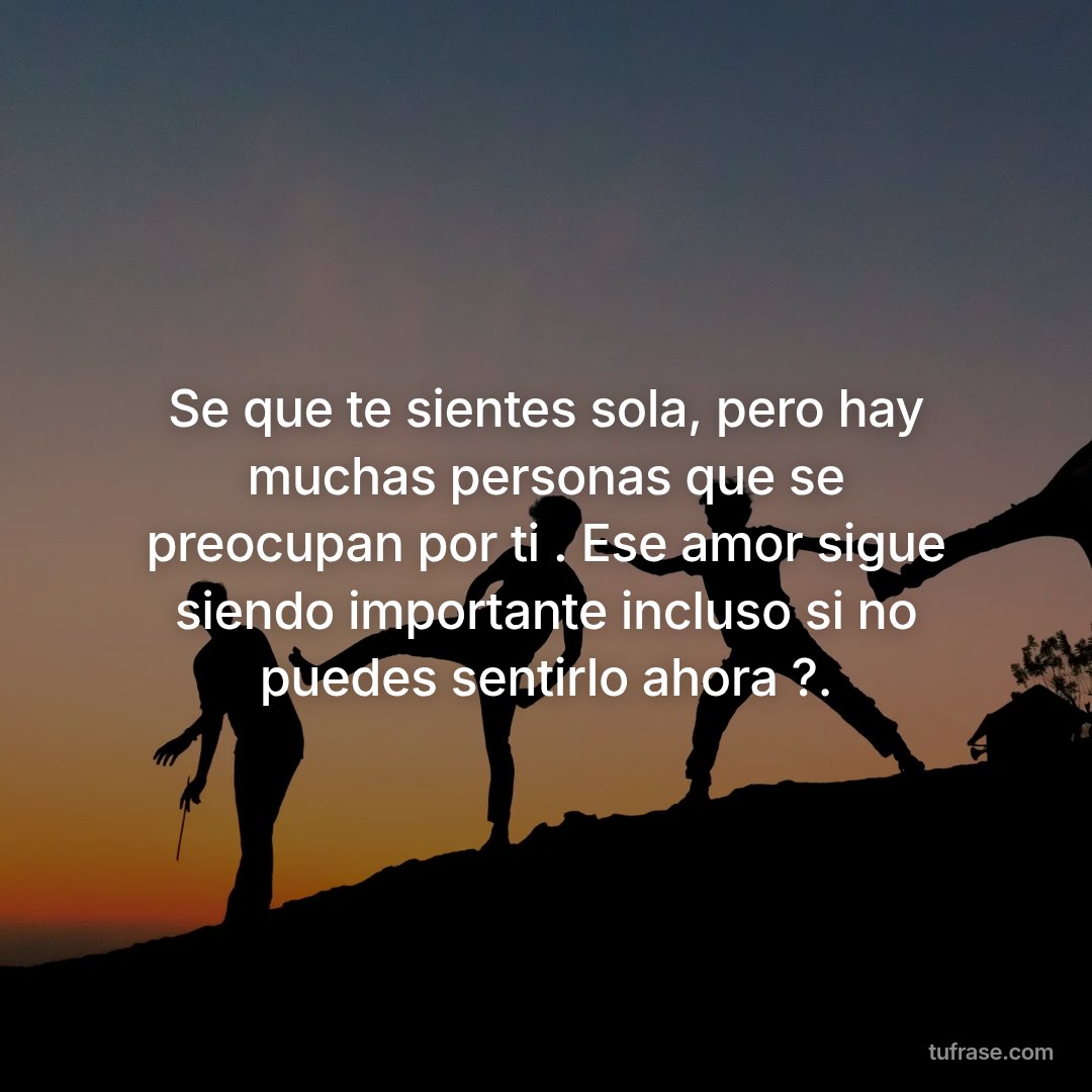 Se que te sientes sola, pero hay muchas personas que se preocupan por ti . Ese amor sigue siendo importante incluso si no puedes sentirlo ahora ?.