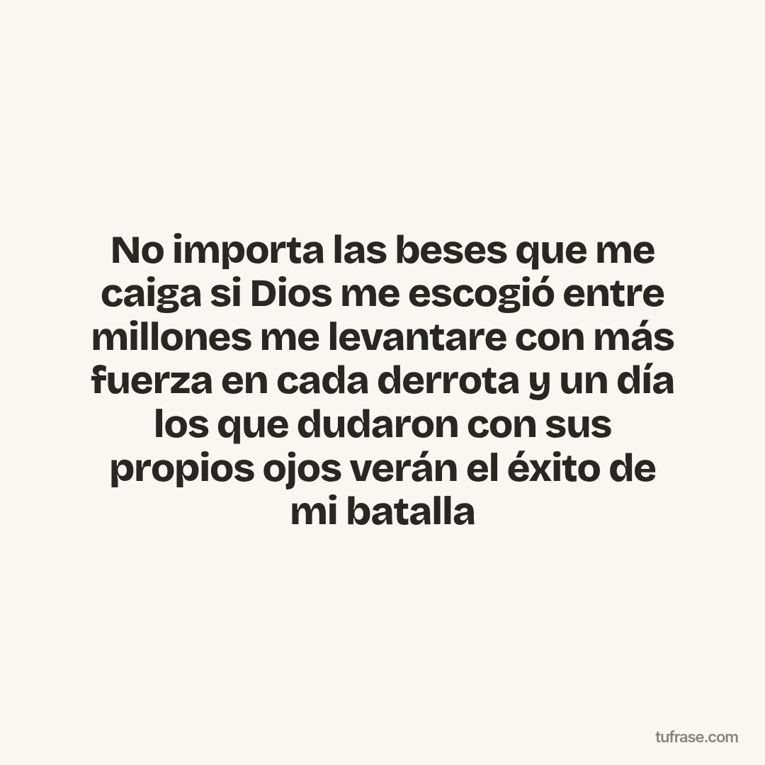 No importa las beses que me caiga si Dios me escogió entre millones me levantare con más fuerza en cada derrota y un día los que dudaron con sus propios ojos verán el éxito de mi batalla
