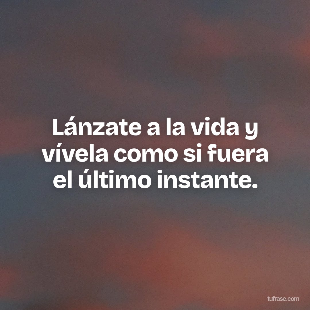 Lánzate a la vida y vívela como si fuera el último instante.
