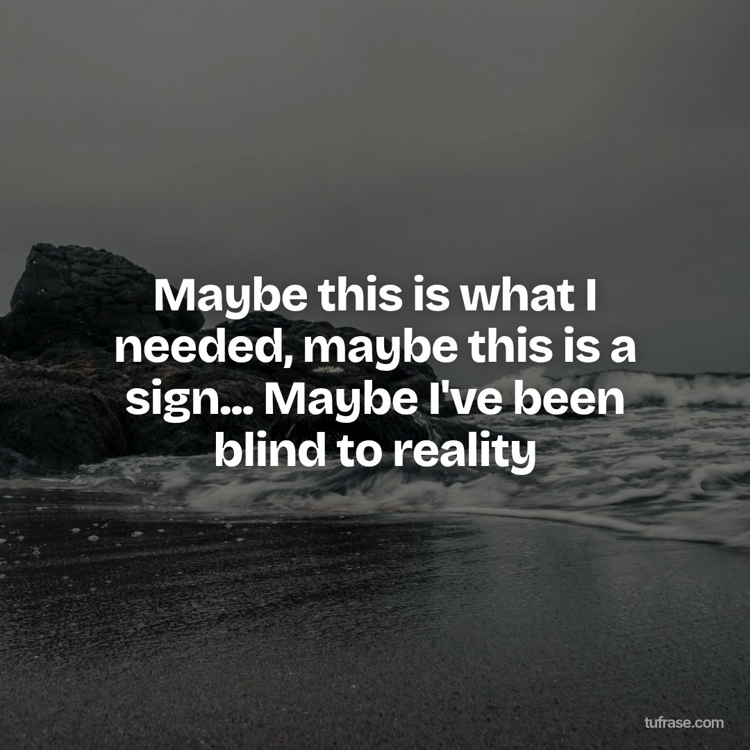 Maybe this is what I needed, maybe this is a sign... Maybe I've been blind to reality