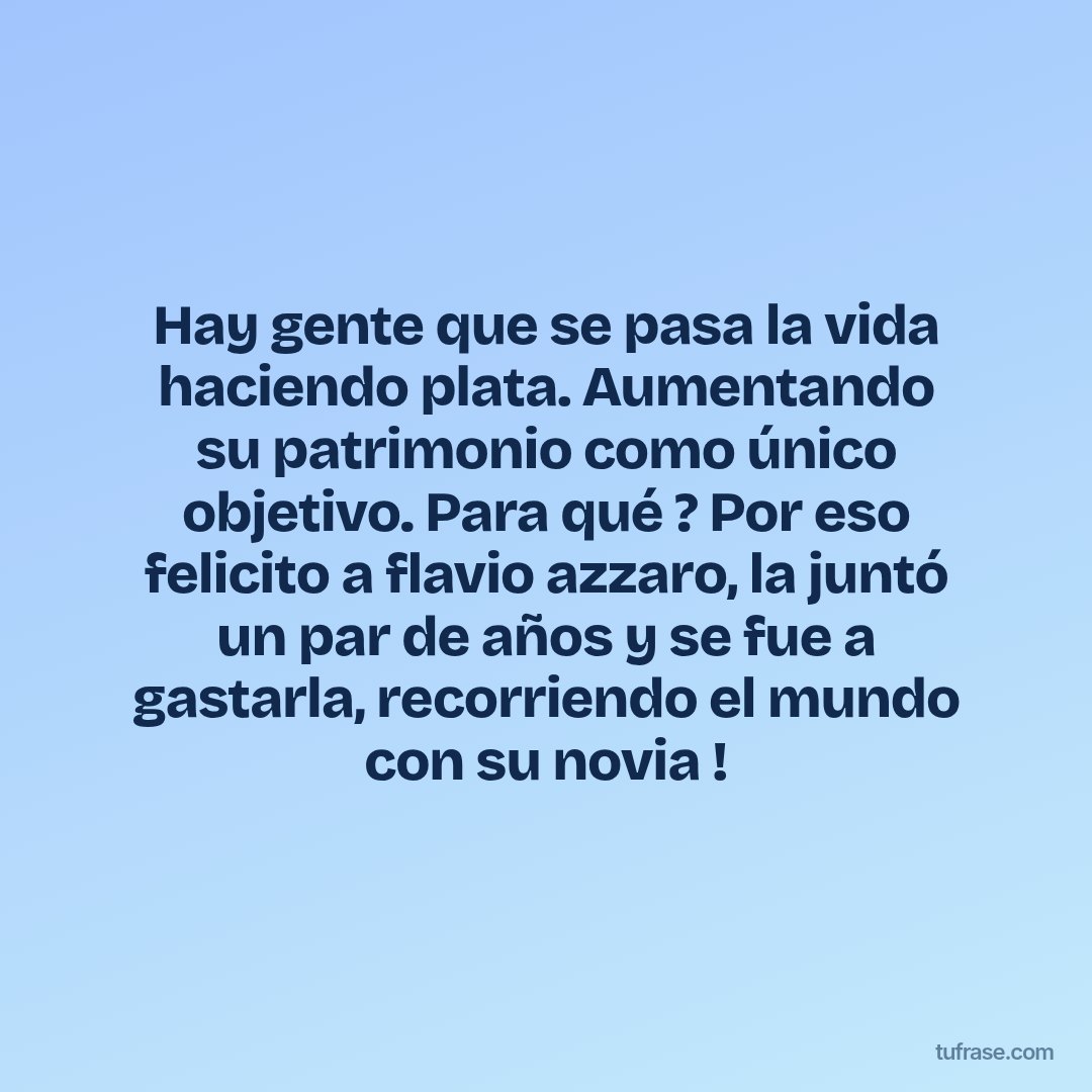 Hay gente que se pasa la vida haciendo plata. Aumentando su patrimonio como único objetivo. Para qué ? Por eso felicito a flavio azzaro, la juntó un par de años y se fue a gastarla, recorriendo el mundo con su novia !